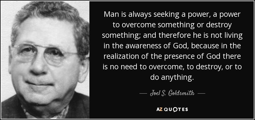 Man is always seeking a power, a power to overcome something or destroy something; and therefore he is not living in the awareness of God, because in the realization of the presence of God there is no need to overcome, to destroy, or to do anything. - Joel S. Goldsmith
