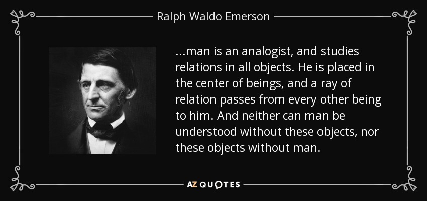 ...man is an analogist, and studies relations in all objects. He is placed in the center of beings, and a ray of relation passes from every other being to him. And neither can man be understood without these objects, nor these objects without man. - Ralph Waldo Emerson