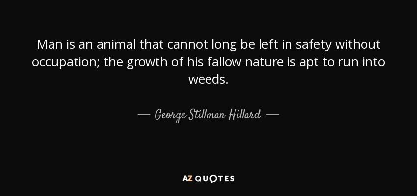 Man is an animal that cannot long be left in safety without occupation; the growth of his fallow nature is apt to run into weeds. - George Stillman Hillard