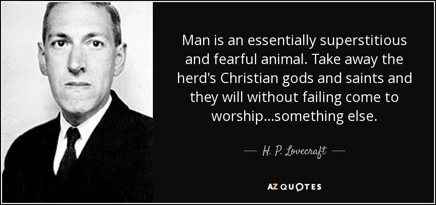 Man is an essentially superstitious and fearful animal. Take away the herd's Christian gods and saints and they will without failing come to worship...something else. - H. P. Lovecraft