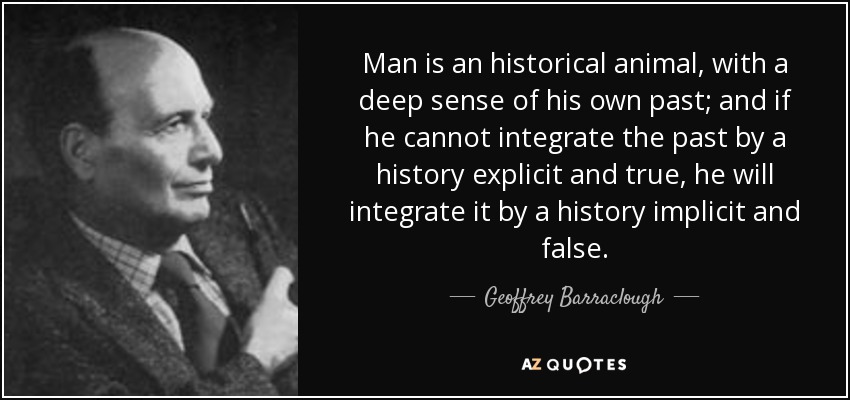 Man is an historical animal, with a deep sense of his own past; and if he cannot integrate the past by a history explicit and true, he will integrate it by a history implicit and false. - Geoffrey Barraclough