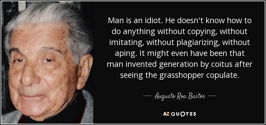 Man is an idiot. He doesn't know how to do anything without copying, without imitating, without plagiarizing, without aping. It might even have been that man invented generation by coitus after seeing the grasshopper copulate. - Augusto Roa Bastos