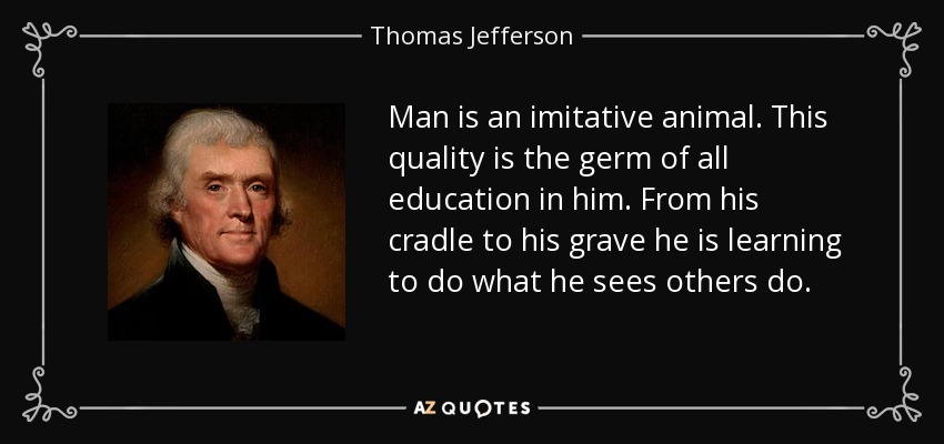 Man is an imitative animal. This quality is the germ of all education in him. From his cradle to his grave he is learning to do what he sees others do. - Thomas Jefferson