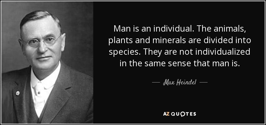 Man is an individual. The animals, plants and minerals are divided into species. They are not individualized in the same sense that man is. - Max Heindel