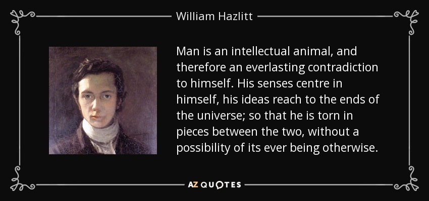 Man is an intellectual animal, and therefore an everlasting contradiction to himself. His senses centre in himself, his ideas reach to the ends of the universe; so that he is torn in pieces between the two, without a possibility of its ever being otherwise. - William Hazlitt