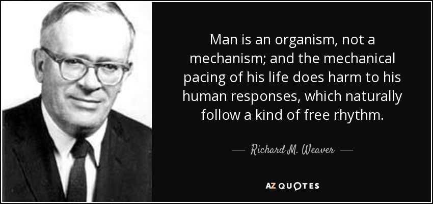 Man is an organism, not a mechanism; and the mechanical pacing of his life does harm to his human responses, which naturally follow a kind of free rhythm. - Richard M. Weaver