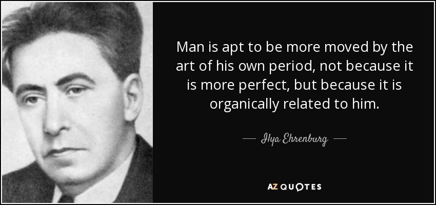 Man is apt to be more moved by the art of his own period, not because it is more perfect, but because it is organically related to him. - Ilya Ehrenburg