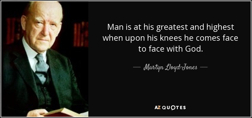 Man is at his greatest and highest when upon his knees he comes face to face with God. - Martyn Lloyd-Jones 