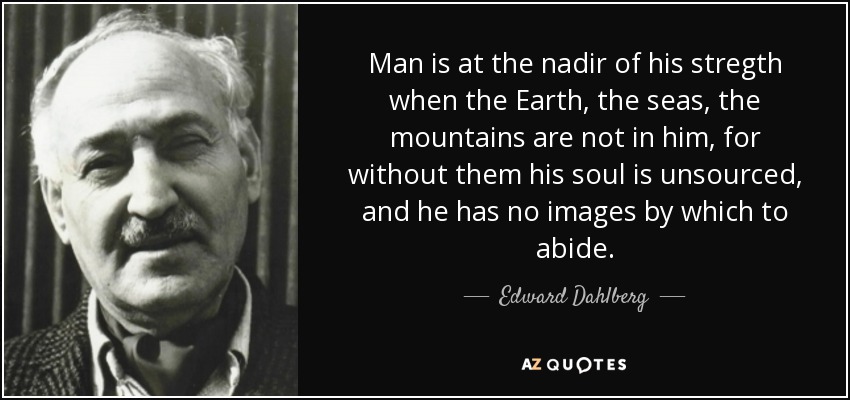 Man is at the nadir of his stregth when the Earth, the seas, the mountains are not in him, for without them his soul is unsourced, and he has no images by which to abide. - Edward Dahlberg