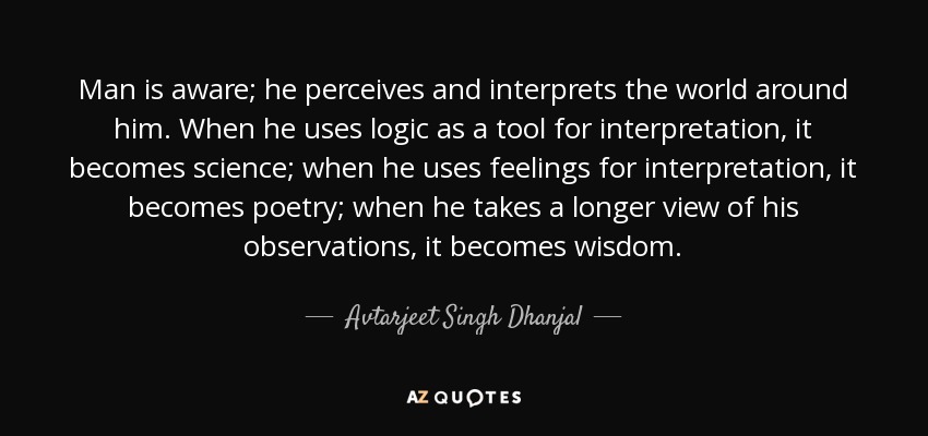 Man is aware; he perceives and interprets the world around him. When he uses logic as a tool for interpretation, it becomes science; when he uses feelings for interpretation, it becomes poetry; when he takes a longer view of his observations, it becomes wisdom. - Avtarjeet Singh Dhanjal