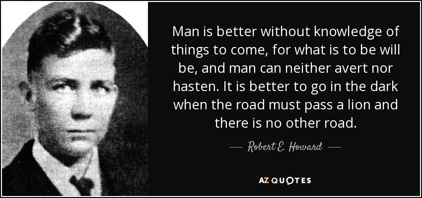 Man is better without knowledge of things to come, for what is to be will be, and man can neither avert nor hasten. It is better to go in the dark when the road must pass a lion and there is no other road. - Robert E. Howard