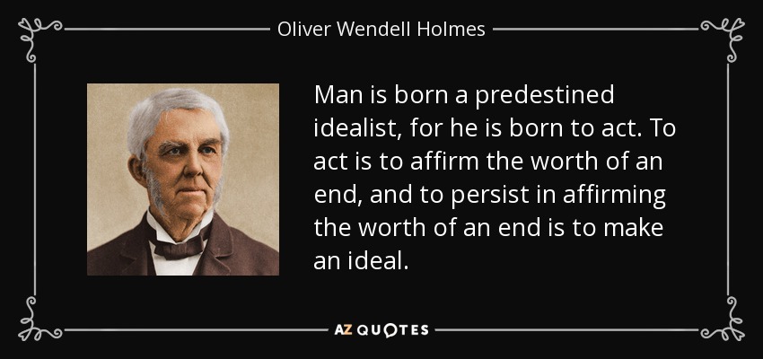 Man is born a predestined idealist, for he is born to act. To act is to affirm the worth of an end, and to persist in affirming the worth of an end is to make an ideal. - Oliver Wendell Holmes Sr. 