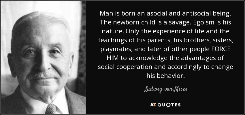 Man is born an asocial and antisocial being. The newborn child is a savage. Egoism is his nature. Only the experience of life and the teachings of his parents, his brothers, sisters, playmates, and later of other people FORCE HIM to acknowledge the advantages of social cooperation and accordingly to change his behavior. - Ludwig von Mises