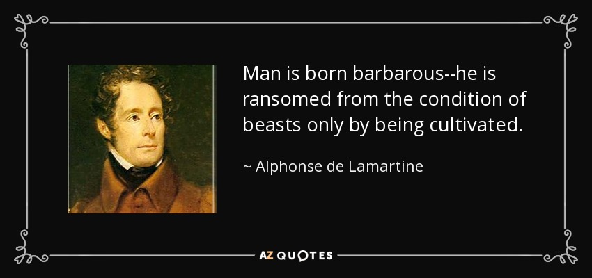 Man is born barbarous--he is ransomed from the condition of beasts only by being cultivated. - Alphonse de Lamartine