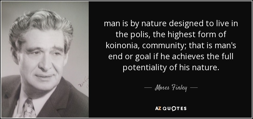 man is by nature designed to live in the polis, the highest form of koinonia, community; that is man's end or goal if he achieves the full potentiality of his nature. - Moses Finley