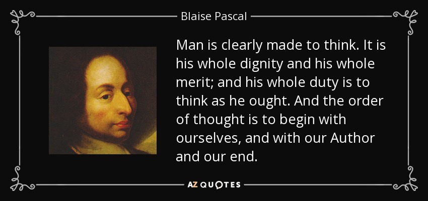 Man is clearly made to think. It is his whole dignity and his whole merit; and his whole duty is to think as he ought. And the order of thought is to begin with ourselves, and with our Author and our end. - Blaise Pascal