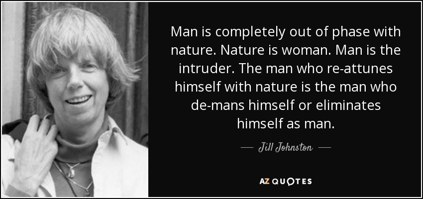 Man is completely out of phase with nature. Nature is woman. Man is the intruder. The man who re-attunes himself with nature is the man who de-mans himself or eliminates himself as man. - Jill Johnston