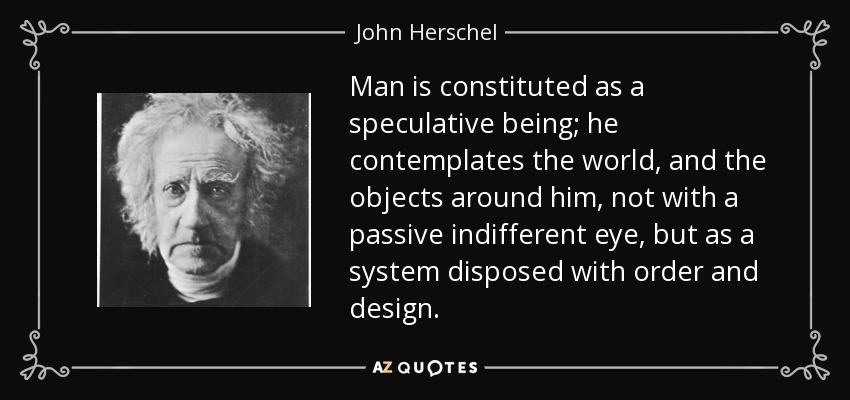 Man is constituted as a speculative being; he contemplates the world, and the objects around him, not with a passive indifferent eye, but as a system disposed with order and design. - John Herschel