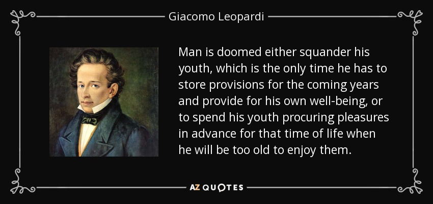 Man is doomed either squander his youth, which is the only time he has to store provisions for the coming years and provide for his own well-being, or to spend his youth procuring pleasures in advance for that time of life when he will be too old to enjoy them. - Giacomo Leopardi