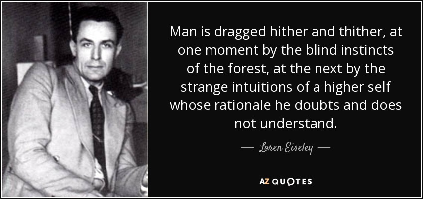 Man is dragged hither and thither, at one moment by the blind instincts of the forest, at the next by the strange intuitions of a higher self whose rationale he doubts and does not understand. - Loren Eiseley