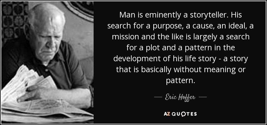 Man is eminently a storyteller. His search for a purpose, a cause, an ideal, a mission and the like is largely a search for a plot and a pattern in the development of his life story - a story that is basically without meaning or pattern. - Eric Hoffer