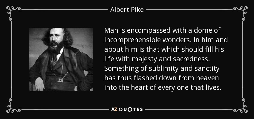 Man is encompassed with a dome of incomprehensible wonders. In him and about him is that which should fill his life with majesty and sacredness. Something of sublimity and sanctity has thus flashed down from heaven into the heart of every one that lives. - Albert Pike
