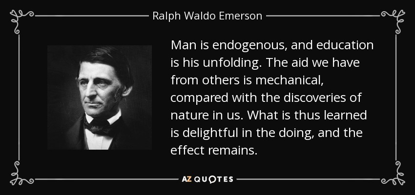 Man is endogenous, and education is his unfolding. The aid we have from others is mechanical, compared with the discoveries of nature in us. What is thus learned is delightful in the doing, and the effect remains. - Ralph Waldo Emerson
