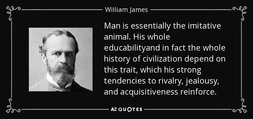 Man is essentially the imitative animal. His whole educabilityand in fact the whole history of civilization depend on this trait, which his strong tendencies to rivalry, jealousy, and acquisitiveness reinforce. - William James