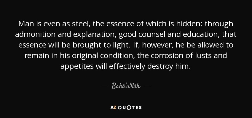 Man is even as steel, the essence of which is hidden: through admonition and explanation, good counsel and education, that essence will be brought to light. If, however, he be allowed to remain in his original condition, the corrosion of lusts and appetites will effectively destroy him. - Bahá'u'lláh