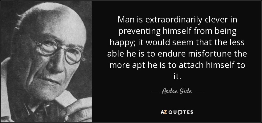 Man is extraordinarily clever in preventing himself from being happy; it would seem that the less able he is to endure misfortune the more apt he is to attach himself to it. - Andre Gide