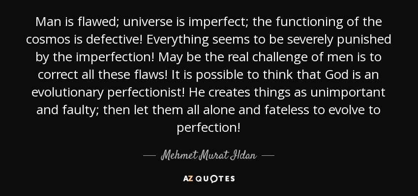 Man is flawed; universe is imperfect; the functioning of the cosmos is defective! Everything seems to be severely punished by the imperfection! May be the real challenge of men is to correct all these flaws! It is possible to think that God is an evolutionary perfectionist! He creates things as unimportant and faulty; then let them all alone and fateless to evolve to perfection! - Mehmet Murat Ildan