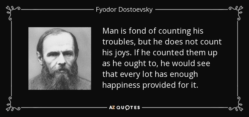 Man is fond of counting his troubles, but he does not count his joys. If he counted them up as he ought to, he would see that every lot has enough happiness provided for it. - Fyodor Dostoevsky
