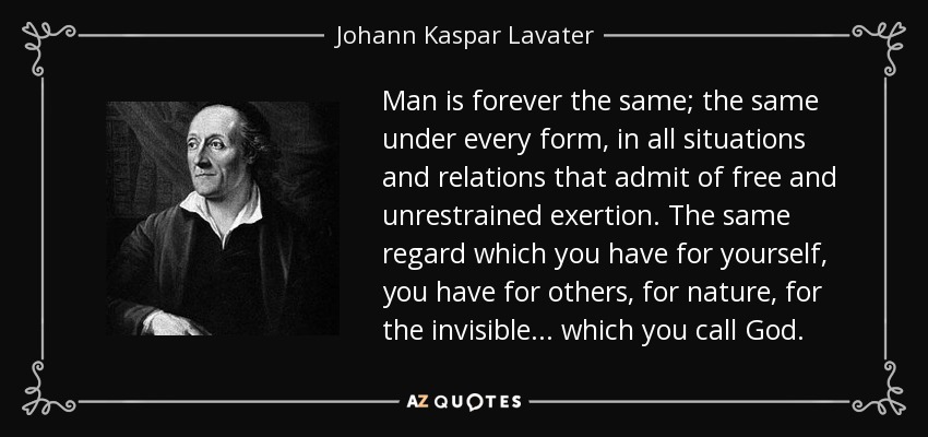 Man is forever the same; the same under every form, in all situations and relations that admit of free and unrestrained exertion. The same regard which you have for yourself, you have for others, for nature, for the invisible ... which you call God. - Johann Kaspar Lavater