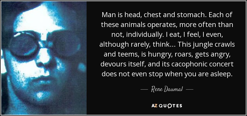 Man is head, chest and stomach. Each of these animals operates, more often than not, individually. I eat, I feel, I even, although rarely, think... This jungle crawls and teems, is hungry, roars, gets angry, devours itself, and its cacophonic concert does not even stop when you are asleep. - Rene Daumal