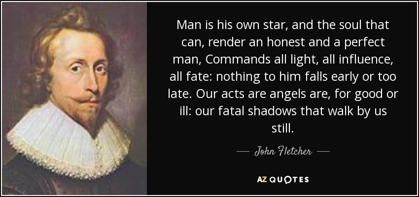 Man is his own star, and the soul that can, render an honest and a perfect man, Commands all light, all influence, all fate: nothing to him falls early or too late. Our acts are angels are, for good or ill: our fatal shadows that walk by us still. - John Fletcher