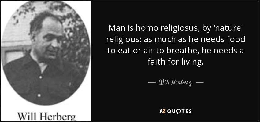 Man is homo religiosus, by 'nature' religious: as much as he needs food to eat or air to breathe, he needs a faith for living. - Will Herberg