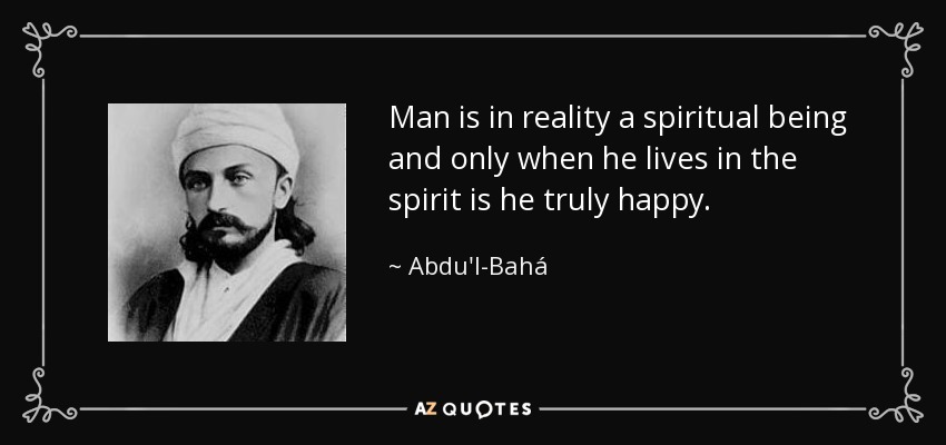 Man is in reality a spiritual being and only when he lives in the spirit is he truly happy. - Abdu'l-Bahá