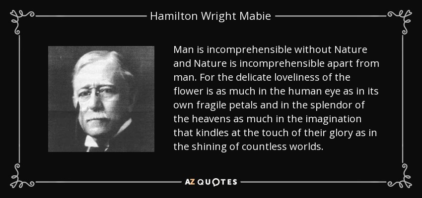 Man is incomprehensible without Nature and Nature is incomprehensible apart from man. For the delicate loveliness of the flower is as much in the human eye as in its own fragile petals and in the splendor of the heavens as much in the imagination that kindles at the touch of their glory as in the shining of countless worlds. - Hamilton Wright Mabie