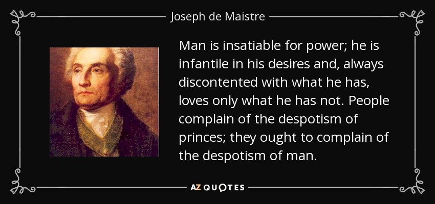 Man is insatiable for power; he is infantile in his desires and, always discontented with what he has, loves only what he has not. People complain of the despotism of princes; they ought to complain of the despotism of man. - Joseph de Maistre