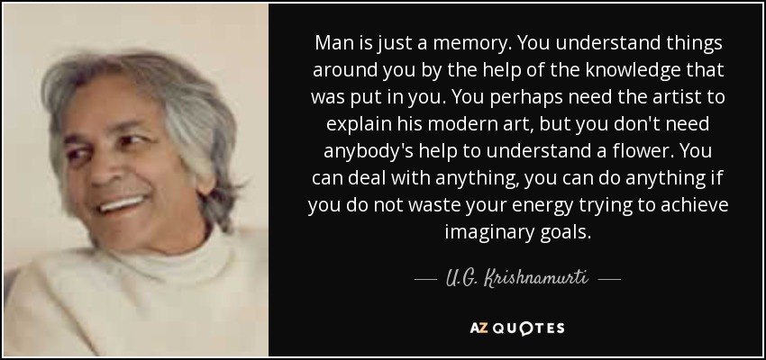 Man is just a memory. You understand things around you by the help of the knowledge that was put in you. You perhaps need the artist to explain his modern art, but you don't need anybody's help to understand a flower. You can deal with anything, you can do anything if you do not waste your energy trying to achieve imaginary goals. - U.G. Krishnamurti