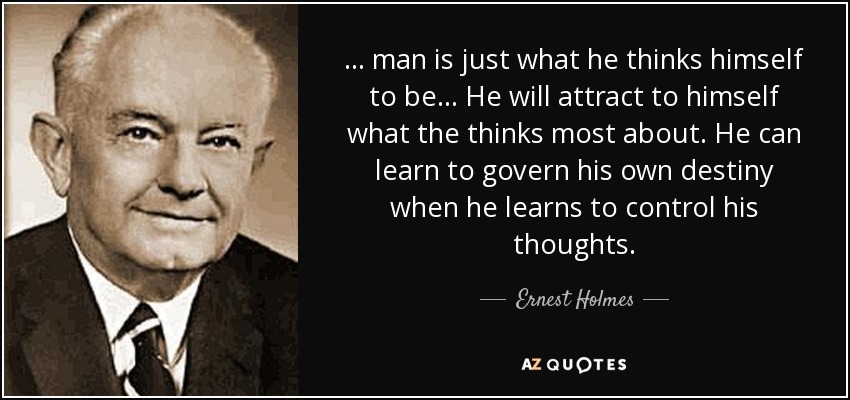 . . . man is just what he thinks himself to be . . . He will attract to himself what the thinks most about. He can learn to govern his own destiny when he learns to control his thoughts. - Ernest Holmes