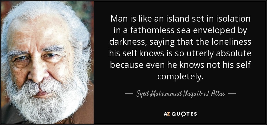 Man is like an island set in isolation in a fathomless sea enveloped by darkness, saying that the loneliness his self knows is so utterly absolute because even he knows not his self completely. - Syed Muhammad Naquib al-Attas