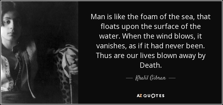 Man is like the foam of the sea, that floats upon the surface of the water. When the wind blows, it vanishes, as if it had never been. Thus are our lives blown away by Death. - Khalil Gibran