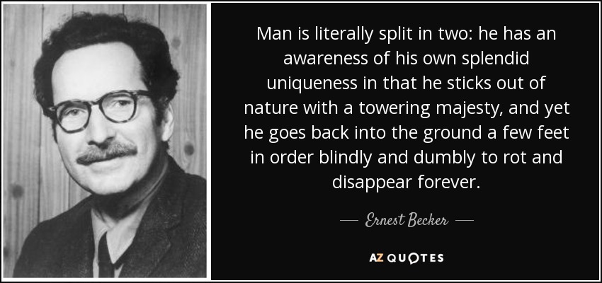 Man is literally split in two: he has an awareness of his own splendid uniqueness in that he sticks out of nature with a towering majesty, and yet he goes back into the ground a few feet in order blindly and dumbly to rot and disappear forever. - Ernest Becker