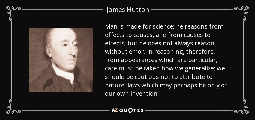 Man is made for science; he reasons from effects to causes, and from causes to effects; but he does not always reason without error. In reasoning, therefore, from appearances which are particular, care must be taken how we generalize; we should be cautious not to attribute to nature, laws which may perhaps be only of our own invention. - James Hutton