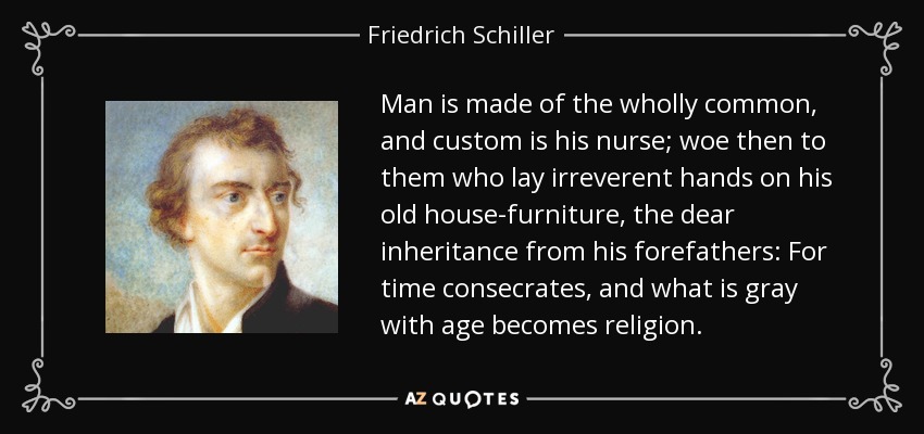 Man is made of the wholly common, and custom is his nurse; woe then to them who lay irreverent hands on his old house-furniture, the dear inheritance from his forefathers: For time consecrates, and what is gray with age becomes religion. - Friedrich Schiller