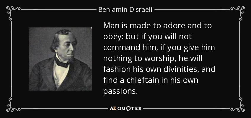 Man is made to adore and to obey: but if you will not command him, if you give him nothing to worship, he will fashion his own divinities, and find a chieftain in his own passions. - Benjamin Disraeli