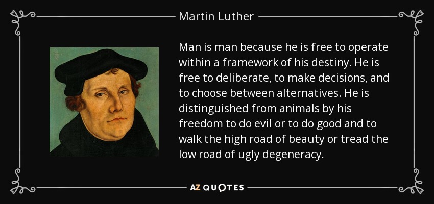 Man is man because he is free to operate within a framework of his destiny. He is free to deliberate, to make decisions, and to choose between alternatives. He is distinguished from animals by his freedom to do evil or to do good and to walk the high road of beauty or tread the low road of ugly degeneracy. - Martin Luther