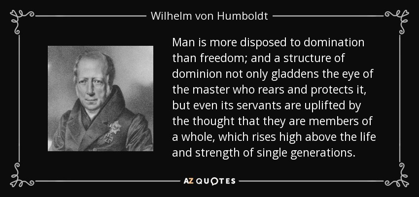 Man is more disposed to domination than freedom; and a structure of dominion not only gladdens the eye of the master who rears and protects it, but even its servants are uplifted by the thought that they are members of a whole, which rises high above the life and strength of single generations. - Wilhelm von Humboldt