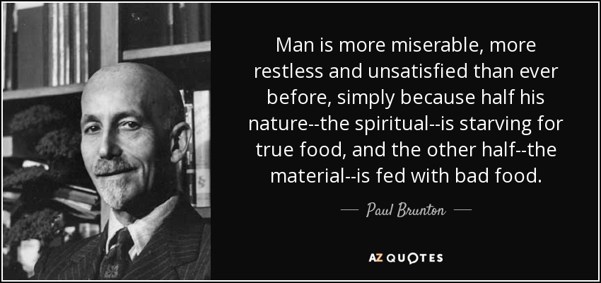 Man is more miserable, more restless and unsatisfied than ever before, simply because half his nature--the spiritual--is starving for true food, and the other half--the material--is fed with bad food. - Paul Brunton